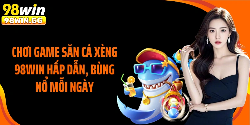 Chơi game săn cá xèng 98Win hấp dẫn, bùng nổ mỗi ngày
