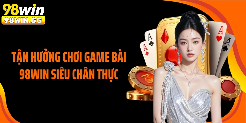 Tận hưởng chơi game bài 98WIN siêu chân thực